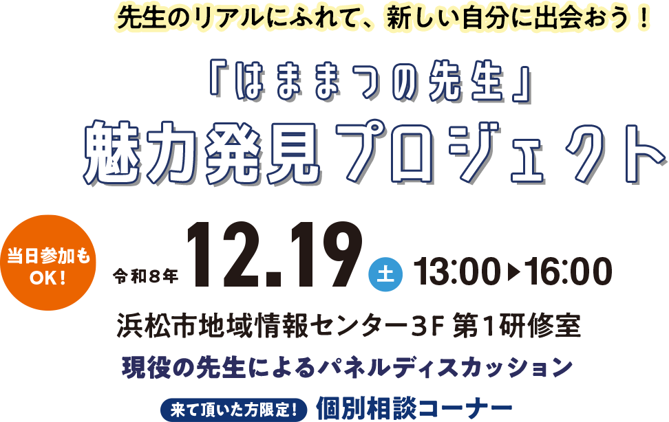 先生のリアルにふれて、新しい自分に出会おう!「はままつの先生」魅力発見プロジェクト 令和8年12.19(土)13:00〜16:00 浜松市地域情報センター3F 第1研修室 現役の先生によるパネルディスカッション 来て頂いた方限定!個別相談コーナー